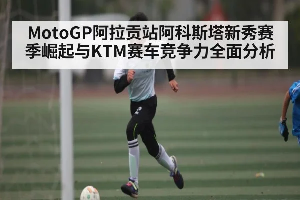 MotoGP阿拉贡站阿科斯塔新秀赛季崛起与KTM赛车竞争力全面分析 - kaiyun