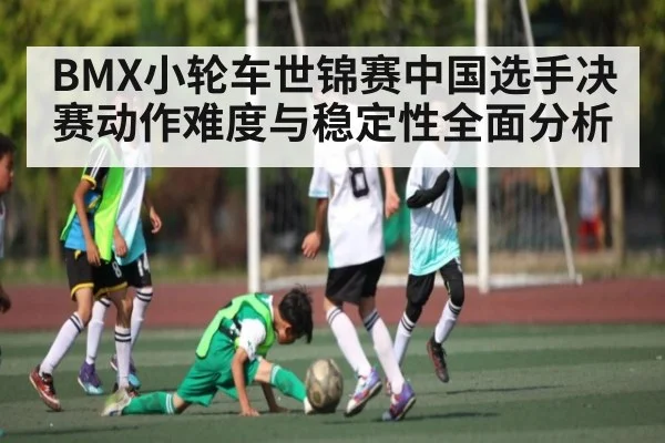 BMX小轮车世锦赛中国选手决赛动作难度与稳定性全面分析 - kaiyun