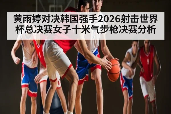 黄雨婷对决韩国强手2026射击世界杯总决赛女子十米气步枪决赛分析